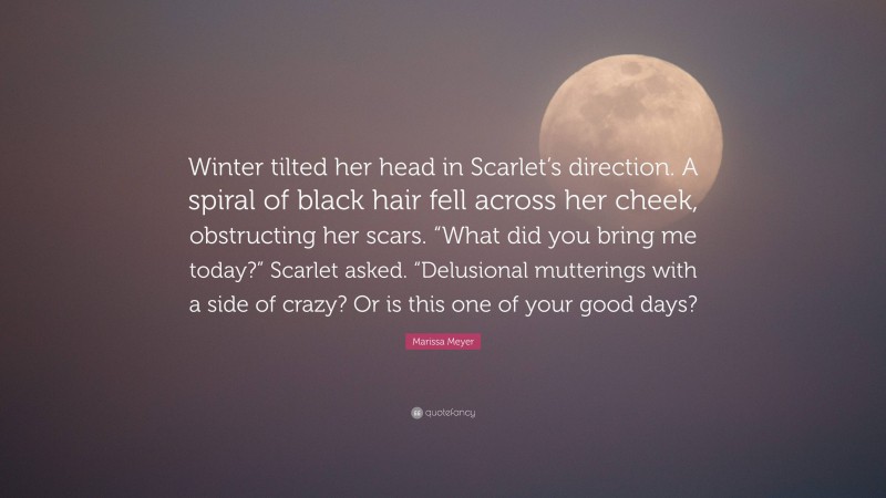 Marissa Meyer Quote: “Winter tilted her head in Scarlet’s direction. A spiral of black hair fell across her cheek, obstructing her scars. “What did you bring me today?” Scarlet asked. “Delusional mutterings with a side of crazy? Or is this one of your good days?”