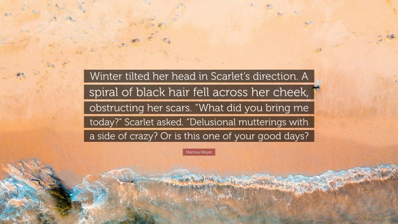 Marissa Meyer Quote: “Winter tilted her head in Scarlet’s direction. A spiral of black hair fell across her cheek, obstructing her scars. “What did you bring me today?” Scarlet asked. “Delusional mutterings with a side of crazy? Or is this one of your good days?”