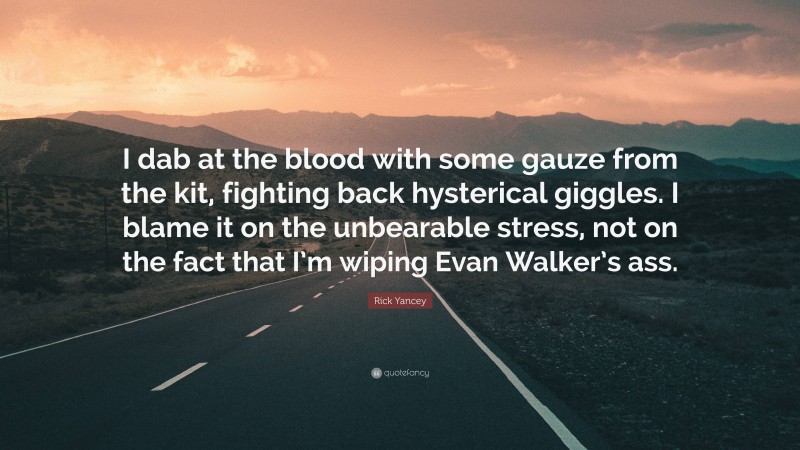 Rick Yancey Quote: “I dab at the blood with some gauze from the kit, fighting back hysterical giggles. I blame it on the unbearable stress, not on the fact that I’m wiping Evan Walker’s ass.”