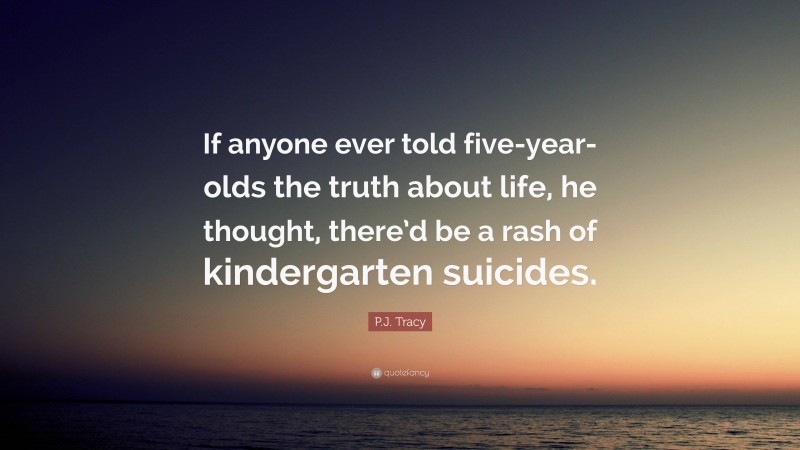 P.J. Tracy Quote: “If anyone ever told five-year-olds the truth about life, he thought, there’d be a rash of kindergarten suicides.”