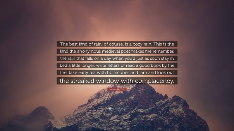 Susan Allen Toth Quote: “The best kind of rain, of course, is a cozy rain. This is the kind the anonymous medieval poet makes me remember, the rain that falls on a day when you’d just as soon stay in bed a little longer, write letters or read a good book by the fire, take early tea with hot scones and jam and look out the streaked window with complacency.”