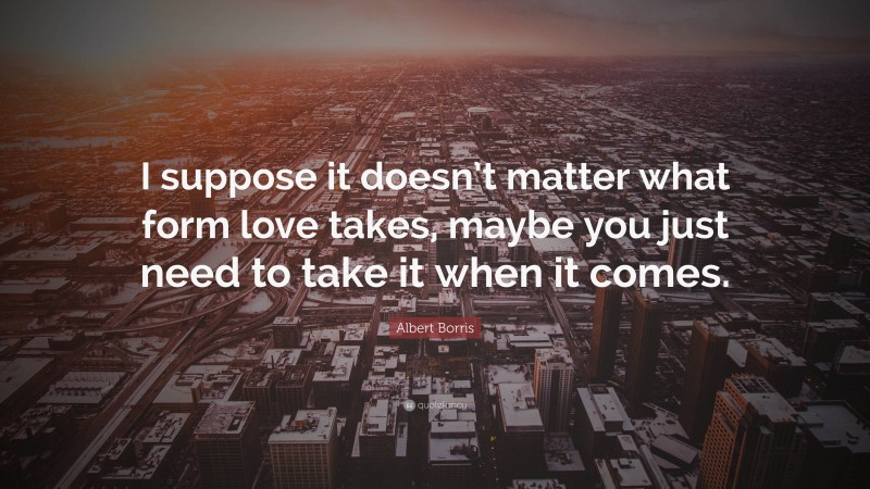 Albert Borris Quote: “I suppose it doesn’t matter what form love takes, maybe you just need to take it when it comes.”