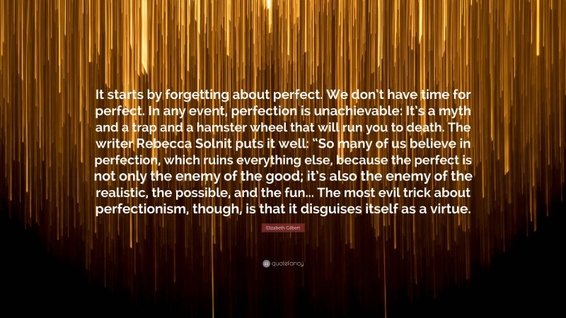 Elizabeth Gilbert Quote: “It starts by forgetting about perfect. We don’t have time for perfect. In any event, perfection is unachievable: It’s a myth and a trap and a hamster wheel that will run you to death. The writer Rebecca Solnit puts it well: “So many of us believe in perfection, which ruins everything else, because the perfect is not only the enemy of the good; it’s also the enemy of the realistic, the possible, and the fun... The most evil trick about perfectionism, though, is that it disguises itself as a virtue.”