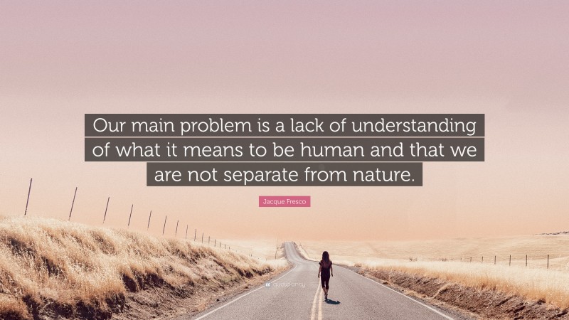 Jacque Fresco Quote: “Our main problem is a lack of understanding of what it means to be human and that we are not separate from nature.”