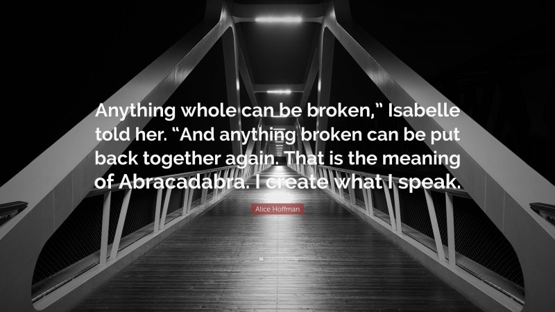 Alice Hoffman Quote: “Anything whole can be broken,” Isabelle told her. “And anything broken can be put back together again. That is the meaning of Abracadabra. I create what I speak.”