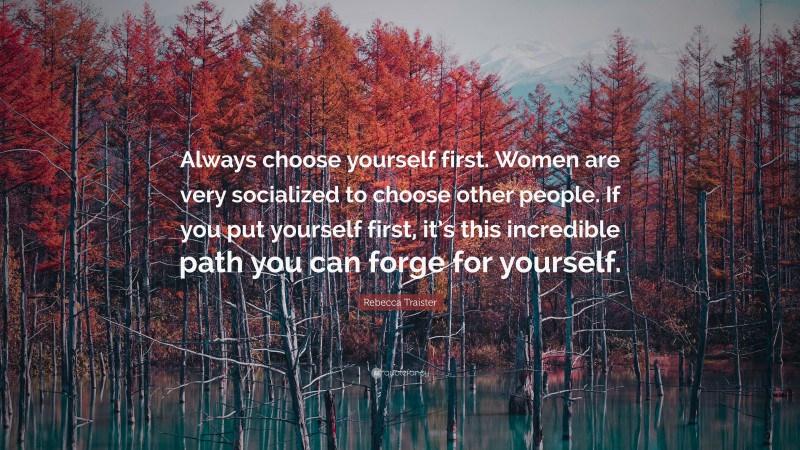 Rebecca Traister Quote: “Always choose yourself first. Women are very socialized to choose other people. If you put yourself first, it’s this incredible path you can forge for yourself.”