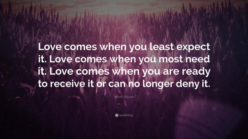 Mitch Albom Quote: “Love comes when you least expect it. Love comes when you most need it. Love comes when you are ready to receive it or can no longer deny it.”