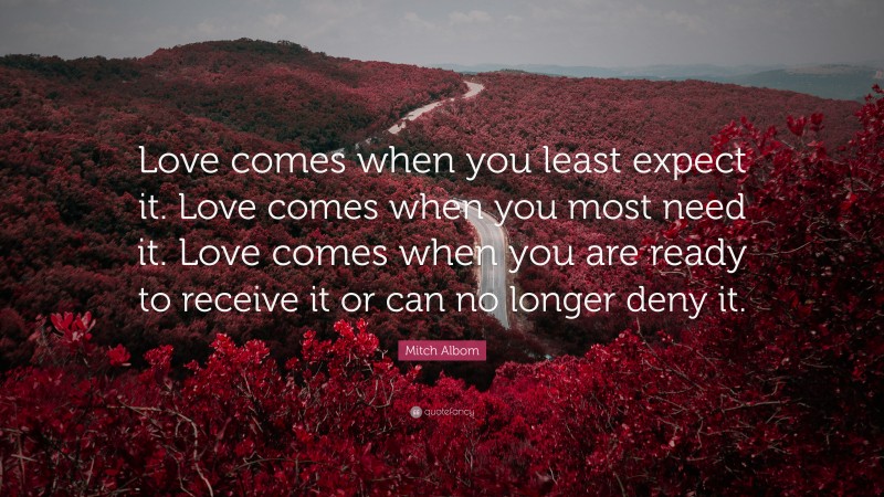 Mitch Albom Quote: “Love comes when you least expect it. Love comes when you most need it. Love comes when you are ready to receive it or can no longer deny it.”