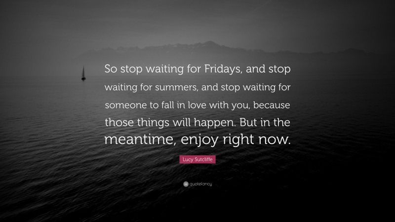 Lucy Sutcliffe Quote: “So stop waiting for Fridays, and stop waiting for summers, and stop waiting for someone to fall in love with you, because those things will happen. But in the meantime, enjoy right now.”