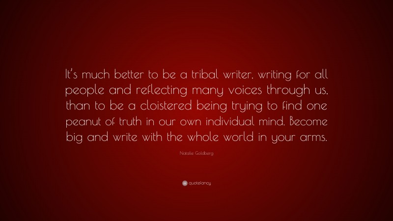 Natalie Goldberg Quote: “It’s much better to be a tribal writer, writing for all people and reflecting many voices through us, than to be a cloistered being trying to find one peanut of truth in our own individual mind. Become big and write with the whole world in your arms.”