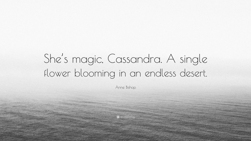Anne Bishop Quote: “She’s magic, Cassandra. A single flower blooming in an endless desert.”