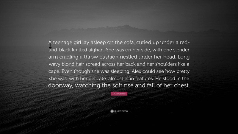 L.A. Weatherly Quote: “A teenage girl lay asleep on the sofa, curled up under a red-and-black knitted afghan. She was on her side, with one slender arm cradling a throw cushion nestled under her head. Long wavy blond hair spread across her back and her shoulders like a cape. Even though she was sleeping, Alex could see how pretty she was, with her delicate, almost elfin features. He stood in the doorway, watching the soft rise and fall of her chest.”