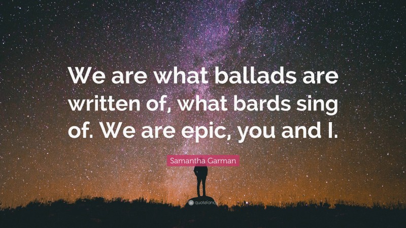 Samantha Garman Quote: “We are what ballads are written of, what bards sing of. We are epic, you and I.”