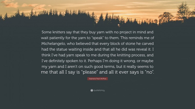 Stephanie Pearl-McPhee Quote: “Some knitters say that they buy yarn with no project in mind and wait patiently for the yarn to “speak” to them. This reminds me of Michelangelo, who believed that every block of stone he carved had the statue waiting inside and that all he did was reveal it. I think I’ve had yarn speak to me during the knitting process, and I’ve definitely spoken to it. Perhaps I’m doing it wrong, or maybe my yarn and I aren’t on such good terms, but it really seems to me that all I say is “please” and all it ever says is “no”.”