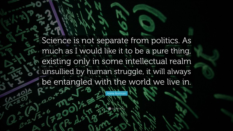 Marie Brennan Quote: “Science is not separate from politics. As much as I would like it to be a pure thing, existing only in some intellectual realm unsullied by human struggle, it will always be entangled with the world we live in.”