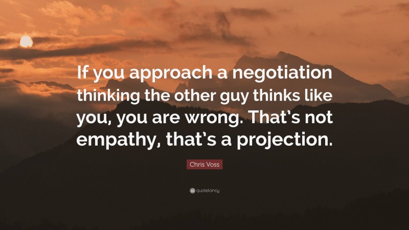 Chris Voss Quote: “If you approach a negotiation thinking the other guy thinks like you, you are wrong. That’s not empathy, that’s a projection.”
