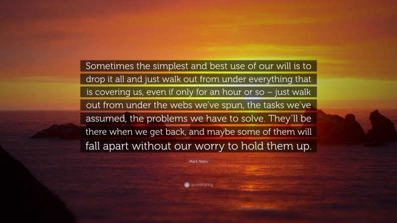 Mark Nepo Quote: “Sometimes the simplest and best use of our will is to drop it all and just walk out from under everything that is covering us, even if only for an hour or so – just walk out from under the webs we’ve spun, the tasks we’ve assumed, the problems we have to solve. They’ll be there when we get back, and maybe some of them will fall apart without our worry to hold them up.”