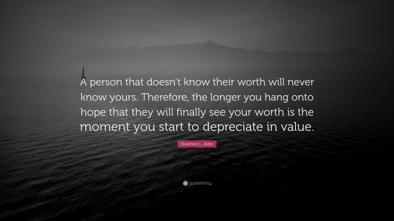 Shannon L. Alder Quote: “A person that doesn’t know their worth will never know yours. Therefore, the longer you hang onto hope that they will finally see your worth is the moment you start to depreciate in value.”