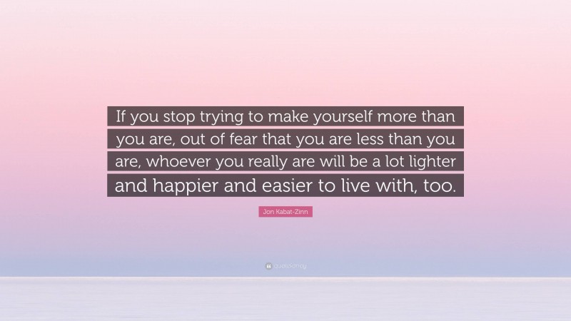 Jon Kabat-Zinn Quote: “If you stop trying to make yourself more than you are, out of fear that you are less than you are, whoever you really are will be a lot lighter and happier and easier to live with, too.”
