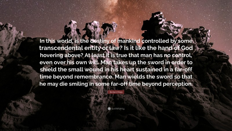 Kentaro Miura Quote: “In this world, is the destiny of mankind controlled by some transcendental entity or law? Is it like the hand of God hovering above? At least it is true that man has no control, even over his own will. Man takes up the sword in order to shield the small wound in his heart sustained in a far-off time beyond remembrance. Man wields the sword so that he may die smiling in some far-off time beyond perception.”