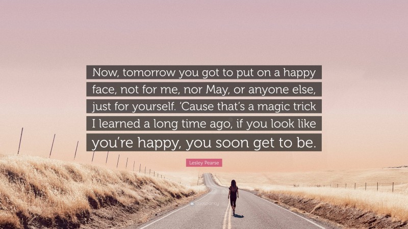 Lesley Pearse Quote: “Now, tomorrow you got to put on a happy face, not for me, nor May, or anyone else, just for yourself. ‘Cause that’s a magic trick I learned a long time ago, if you look like you’re happy, you soon get to be.”