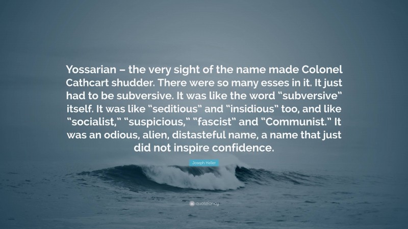 Joseph Heller Quote: “Yossarian – the very sight of the name made Colonel Cathcart shudder. There were so many esses in it. It just had to be subversive. It was like the word “subversive” itself. It was like “seditious” and “insidious” too, and like “socialist,” “suspicious,” “fascist” and “Communist.” It was an odious, alien, distasteful name, a name that just did not inspire confidence.”