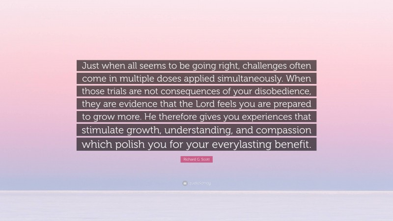 Richard G. Scott Quote: “Just when all seems to be going right, challenges often come in multiple doses applied simultaneously. When those trials are not consequences of your disobedience, they are evidence that the Lord feels you are prepared to grow more. He therefore gives you experiences that stimulate growth, understanding, and compassion which polish you for your everylasting benefit.”