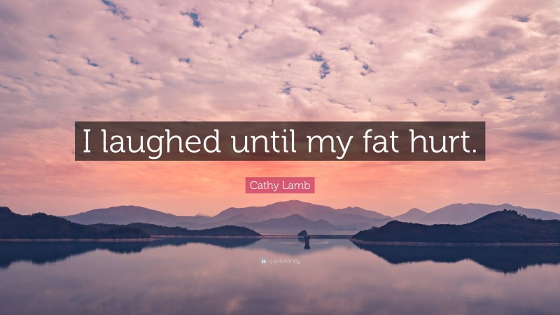 Cathy Lamb Quote: “I laughed until my fat hurt.”