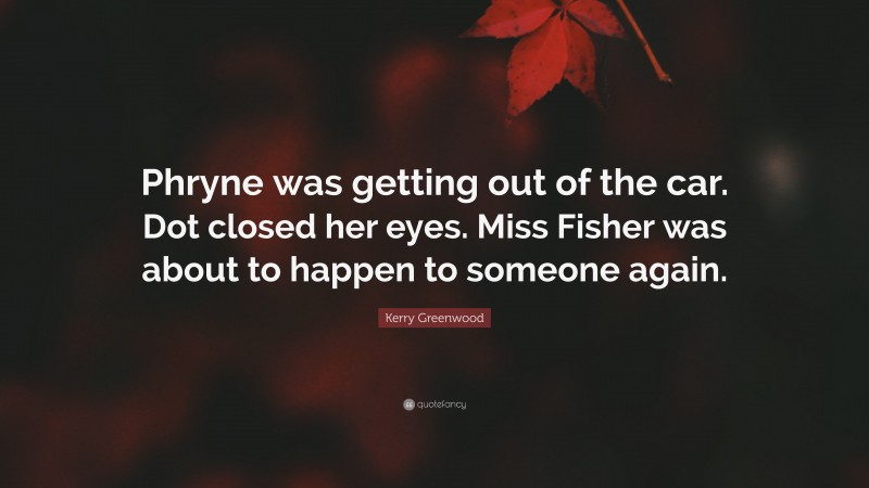 Kerry Greenwood Quote: “Phryne was getting out of the car. Dot closed her eyes. Miss Fisher was about to happen to someone again.”