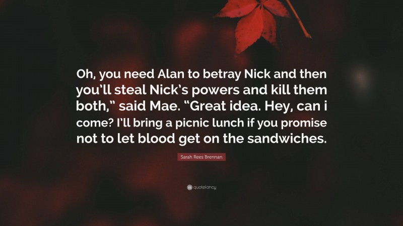 Sarah Rees Brennan Quote: “Oh, you need Alan to betray Nick and then you’ll steal Nick’s powers and kill them both,” said Mae. “Great idea. Hey, can i come? I’ll bring a picnic lunch if you promise not to let blood get on the sandwiches.”