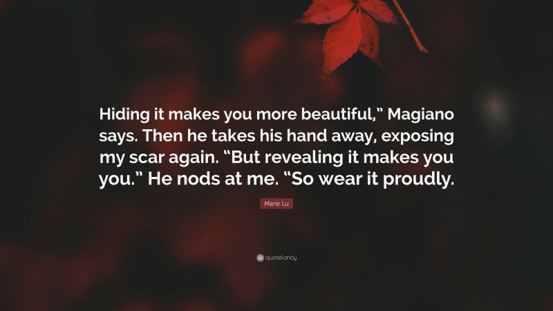 Marie Lu Quote: “Hiding it makes you more beautiful,” Magiano says. Then he takes his hand away, exposing my scar again. “But revealing it makes you you.” He nods at me. “So wear it proudly.”