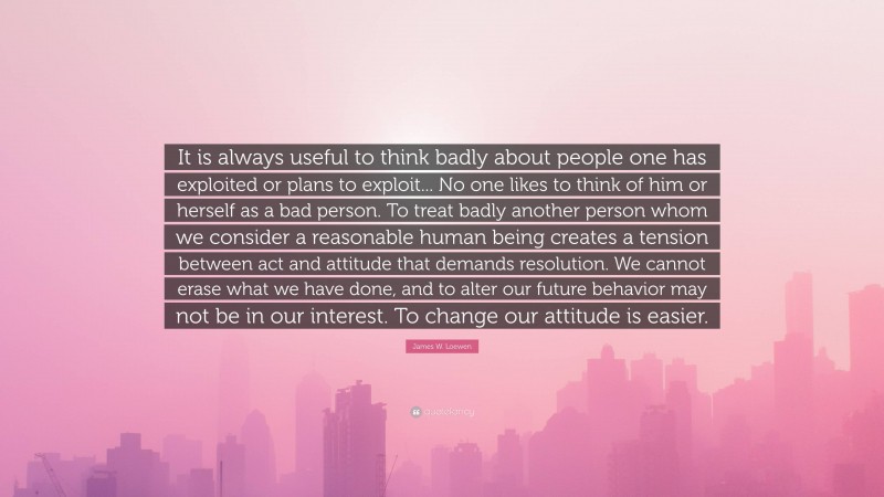 James W. Loewen Quote: “It is always useful to think badly about people one has exploited or plans to exploit... No one likes to think of him or herself as a bad person. To treat badly another person whom we consider a reasonable human being creates a tension between act and attitude that demands resolution. We cannot erase what we have done, and to alter our future behavior may not be in our interest. To change our attitude is easier.”