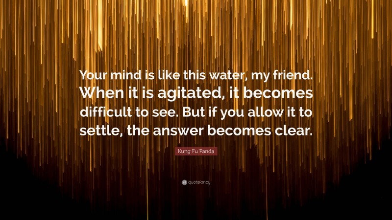Kung Fu Panda Quote: “Your mind is like this water, my friend. When it is agitated, it becomes difficult to see. But if you allow it to settle, the answer becomes clear.”