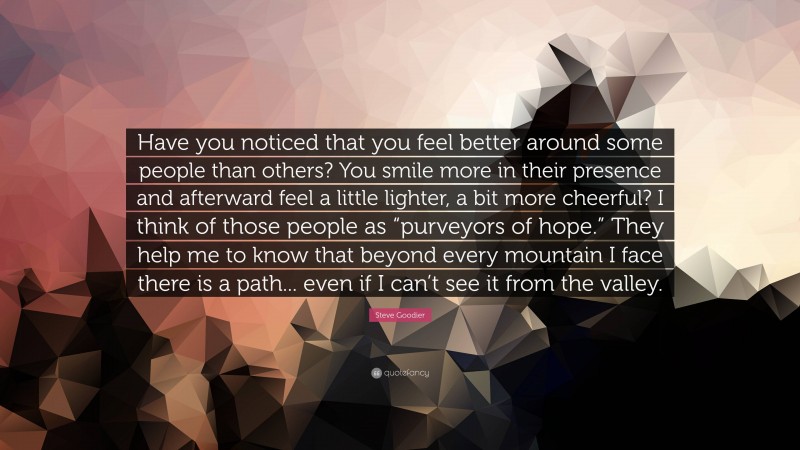 Steve Goodier Quote: “Have you noticed that you feel better around some people than others? You smile more in their presence and afterward feel a little lighter, a bit more cheerful? I think of those people as “purveyors of hope.” They help me to know that beyond every mountain I face there is a path... even if I can’t see it from the valley.”