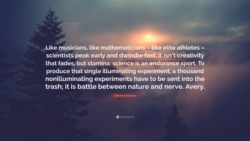 Siddhartha Mukherjee Quote: “Like musicians, like mathematicians – like elite athletes – scientists peak early and dwindle fast. It isn’t creativity that fades, but stamina: science is an endurance sport. To produce that single illuminating experiment, a thousand nonilluminating experiments have to be sent into the trash; it is battle between nature and nerve. Avery.”