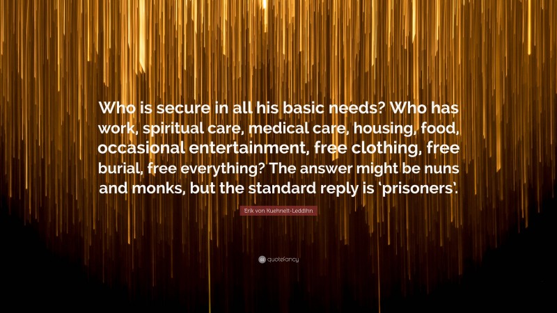 Erik von Kuehnelt-Leddihn Quote: “Who is secure in all his basic needs? Who has work, spiritual care, medical care, housing, food, occasional entertainment, free clothing, free burial, free everything? The answer might be nuns and monks, but the standard reply is ‘prisoners’.”