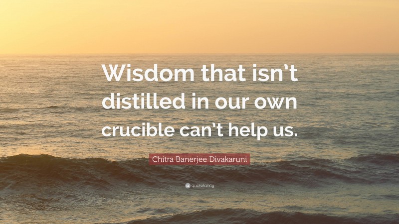 Chitra Banerjee Divakaruni Quote: “Wisdom that isn’t distilled in our own crucible can’t help us.”