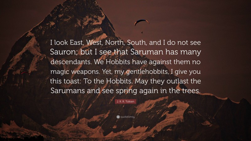 J. R. R. Tolkien Quote: “I look East, West, North, South, and I do not see Sauron; but I see that Saruman has many descendants. We Hobbits have against them no magic weapons. Yet, my gentlehobbits, I give you this toast: To the Hobbits. May they outlast the Sarumans and see spring again in the trees.”