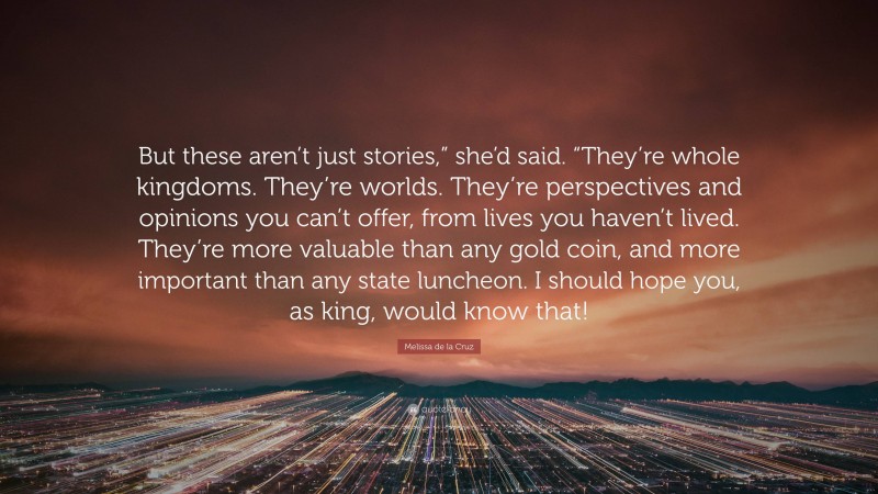 Melissa de la Cruz Quote: “But these aren’t just stories,” she’d said. “They’re whole kingdoms. They’re worlds. They’re perspectives and opinions you can’t offer, from lives you haven’t lived. They’re more valuable than any gold coin, and more important than any state luncheon. I should hope you, as king, would know that!”