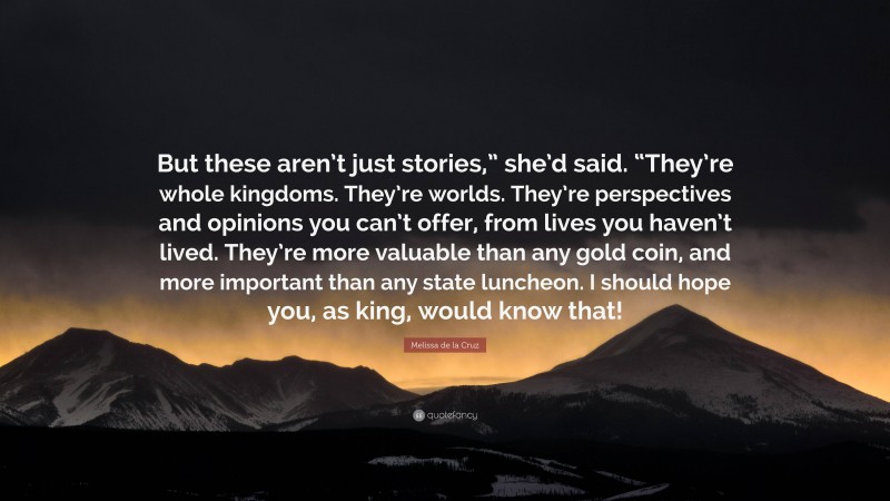 Melissa de la Cruz Quote: “But these aren’t just stories,” she’d said. “They’re whole kingdoms. They’re worlds. They’re perspectives and opinions you can’t offer, from lives you haven’t lived. They’re more valuable than any gold coin, and more important than any state luncheon. I should hope you, as king, would know that!”