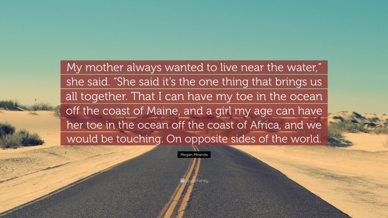 Megan Miranda Quote: “My mother always wanted to live near the water,” she said. “She said it’s the one thing that brings us all together. That I can have my toe in the ocean off the coast of Maine, and a girl my age can have her toe in the ocean off the coast of Africa, and we would be touching. On opposite sides of the world.”