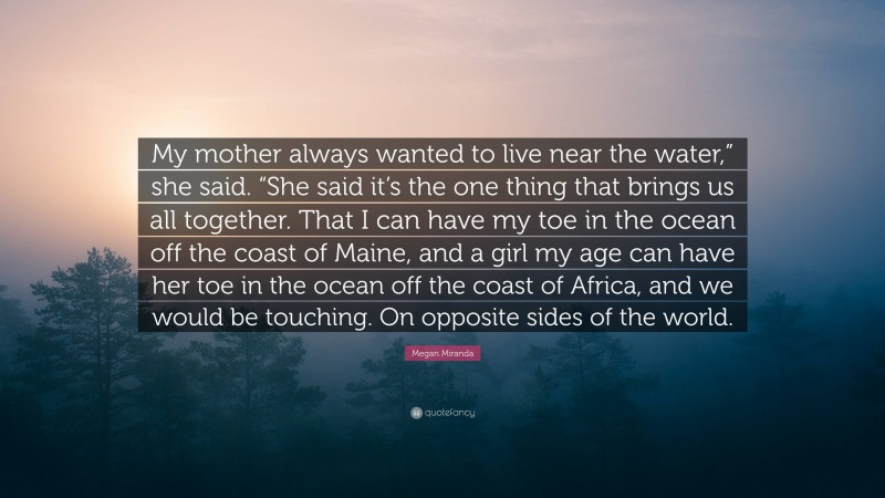 Megan Miranda Quote: “My mother always wanted to live near the water,” she said. “She said it’s the one thing that brings us all together. That I can have my toe in the ocean off the coast of Maine, and a girl my age can have her toe in the ocean off the coast of Africa, and we would be touching. On opposite sides of the world.”