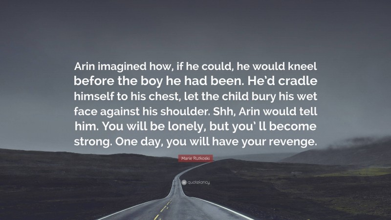 Marie Rutkoski Quote: “Arin imagined how, if he could, he would kneel before the boy he had been. He’d cradle himself to his chest, let the child bury his wet face against his shoulder. Shh, Arin would tell him. You will be lonely, but you’ ll become strong. One day, you will have your revenge.”