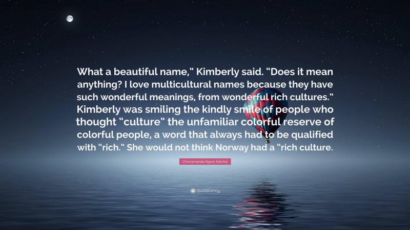 Chimamanda Ngozi Adichie Quote: “What a beautiful name,” Kimberly said. “Does it mean anything? I love multicultural names because they have such wonderful meanings, from wonderful rich cultures.” Kimberly was smiling the kindly smile of people who thought “culture” the unfamiliar colorful reserve of colorful people, a word that always had to be qualified with “rich.” She would not think Norway had a “rich culture.”