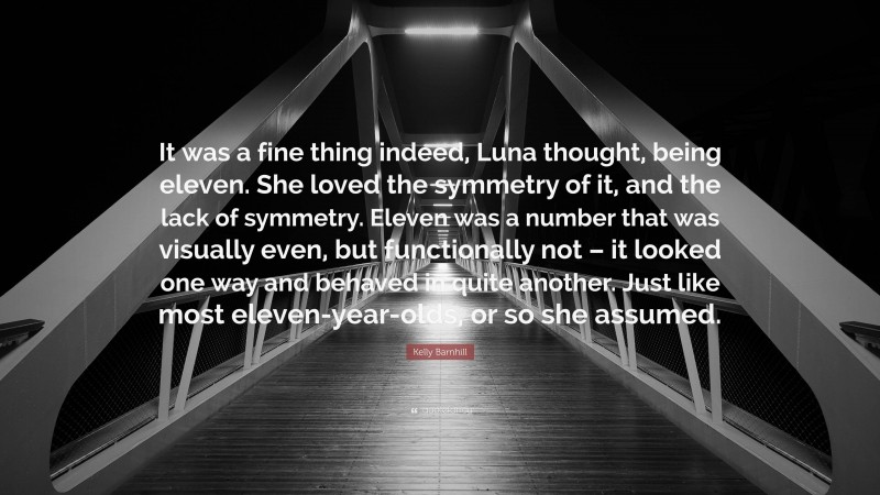 Kelly Barnhill Quote: “It was a fine thing indeed, Luna thought, being eleven. She loved the symmetry of it, and the lack of symmetry. Eleven was a number that was visually even, but functionally not – it looked one way and behaved in quite another. Just like most eleven-year-olds, or so she assumed.”