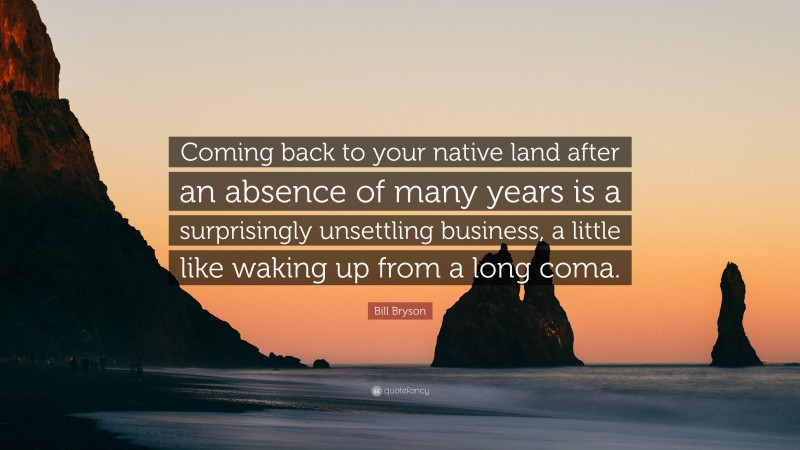 Bill Bryson Quote: “Coming back to your native land after an absence of many years is a surprisingly unsettling business, a little like waking up from a long coma.”