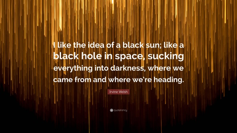 Irvine Welsh Quote: “I like the idea of a black sun; like a black hole in space, sucking everything into darkness, where we came from and where we’re heading.”