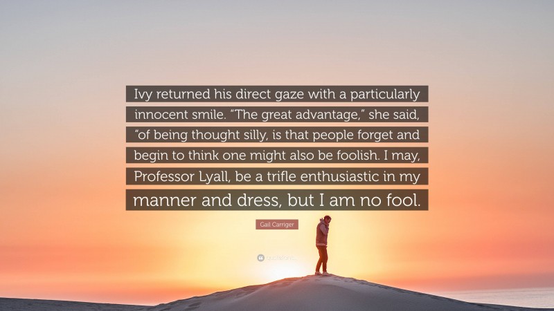 Gail Carriger Quote: “Ivy returned his direct gaze with a particularly innocent smile. “The great advantage,” she said, “of being thought silly, is that people forget and begin to think one might also be foolish. I may, Professor Lyall, be a trifle enthusiastic in my manner and dress, but I am no fool.”