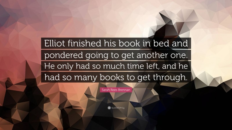 Sarah Rees Brennan Quote: “Elliot finished his book in bed and pondered going to get another one. He only had so much time left, and he had so many books to get through.”