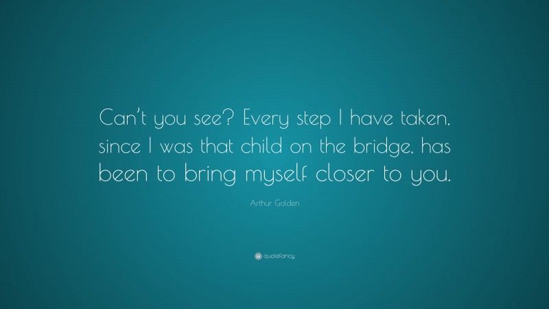 Arthur Golden Quote: “Can’t you see? Every step I have taken, since I was that child on the bridge, has been to bring myself closer to you.”